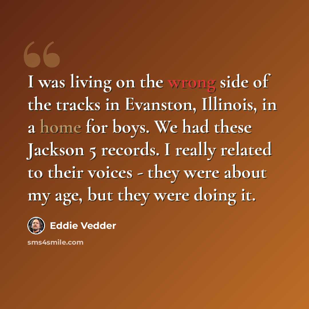 “I was living on the wrong side of the tracks in Evanston, Illinois, in a home for boys. We had these Jackson 5 records. I really related to their voices - they were about my age, but they were doing it.” quote by Eddie Vedder