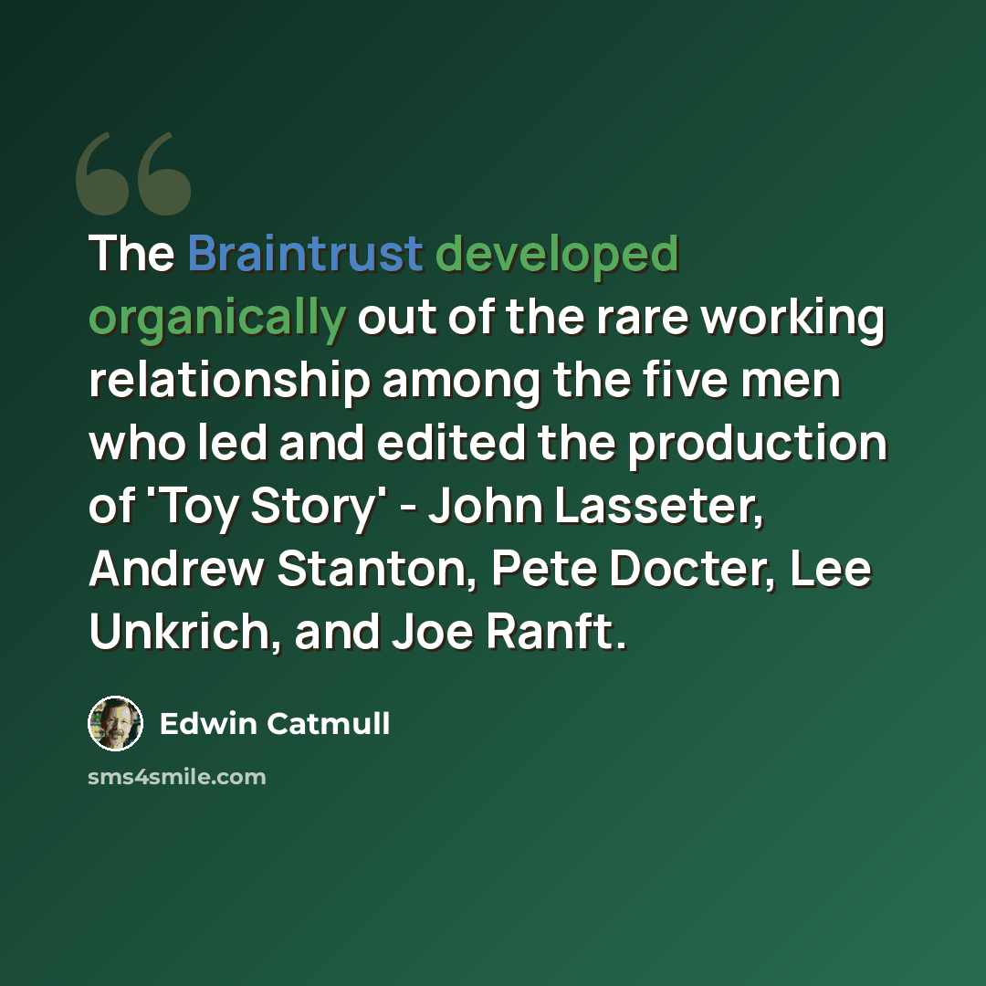 “The Braintrust developed organically out of the rare working relationship among the five men who led and edited the production of 'Toy Story' - John Lasseter, Andrew Stanton, Pete Docter, Lee Unkrich, and Joe Ranft.” quote by Edwin Catmull