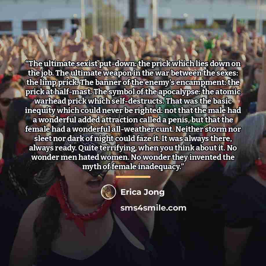 “The ultimate sexist put-down: the prick which lies down on the job. The ultimate weapon in the war between the sexes: the limp prick. The banner of the enemy's encampment: the prick at half-mast. The symbol of the apocalypse: the atomic warhead prick which self-destructs. That was the basic…” quote by Erica Jong