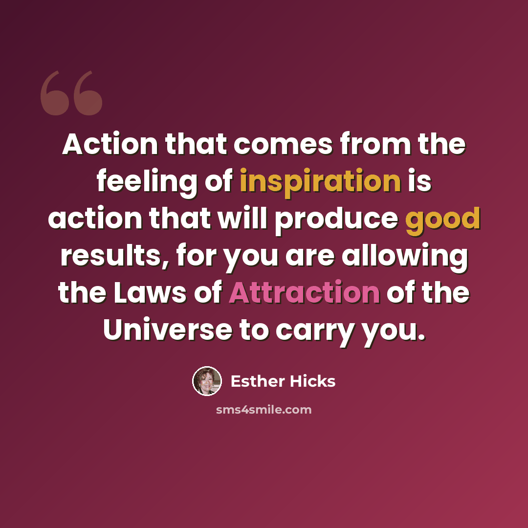 “Action that comes from the feeling of inspiration is action that will produce good results, for you are allowing the Laws of Attraction of the Universe to carry you.” quote by Esther Hicks