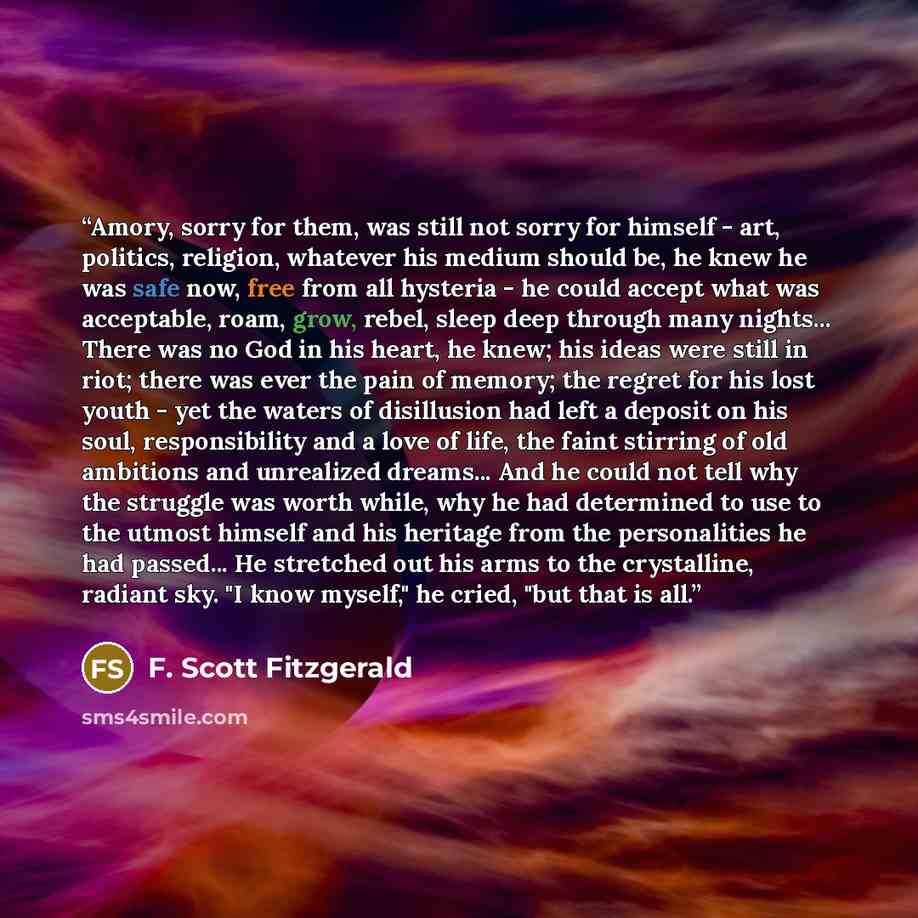 “Amory, sorry for them, was still not sorry for himself - art, politics, religion, whatever his medium should be, he knew he was safe now, free from all hysteria - he could accept what was acceptable, roam, grow, rebel, sleep deep through many nights... There was no God in his heart, he knew; his…” quote by F. Scott Fitzgerald