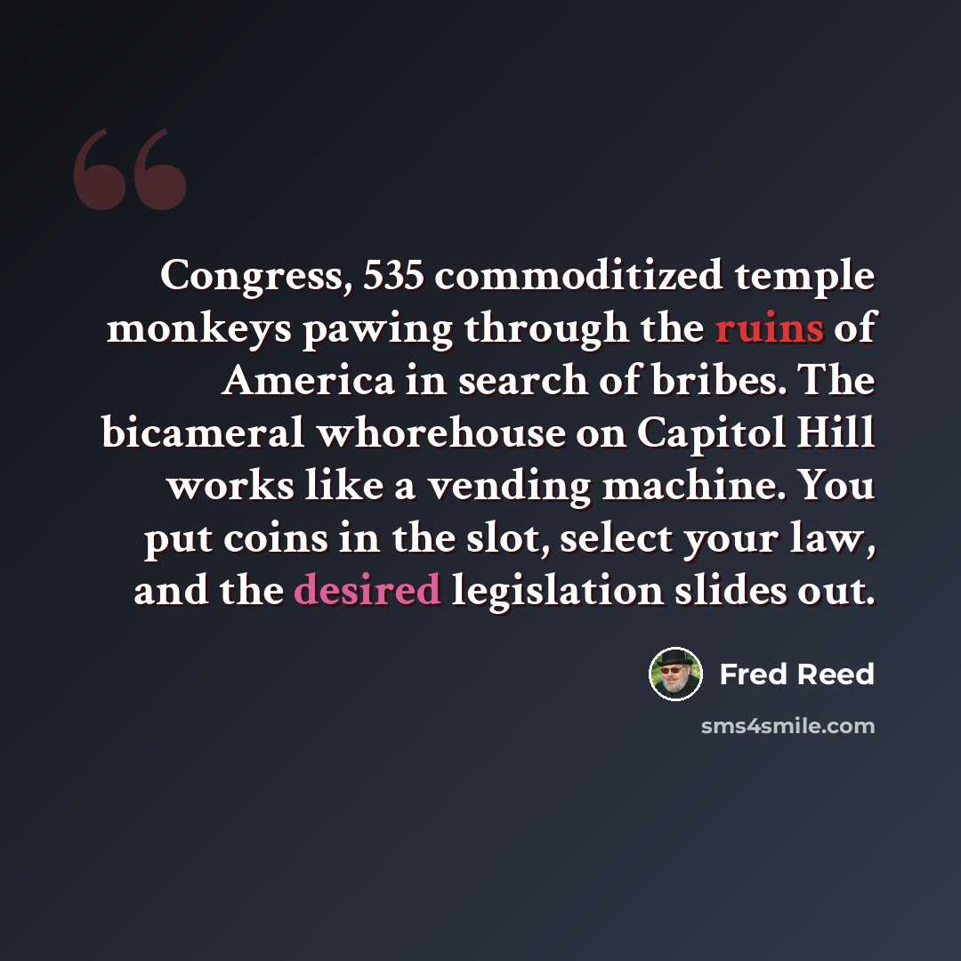 “Congress, 535 commoditized temple monkeys pawing through the ruins of America in search of bribes. The bicameral whorehouse on Capitol Hill works like a vending machine. You put coins in the slot, select your law, and the desired legislation slides out.” quote by Fred Reed