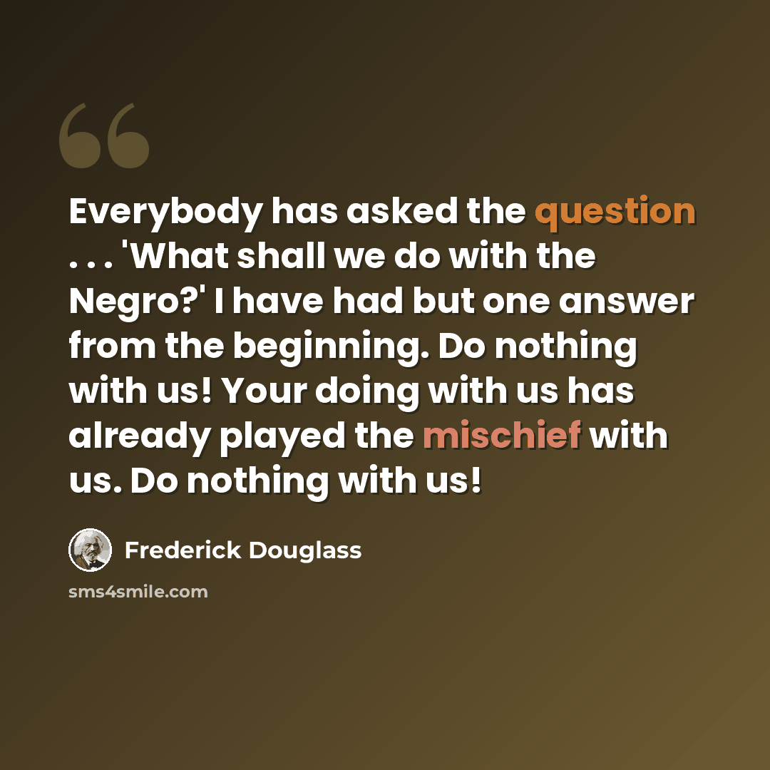 “Everybody has asked the question . . . 'What shall we do with the Negro?' I have had but one answer from the beginning. Do nothing with us! Your doing with us has already played the mischief with us. Do nothing with us!” quote by Frederick Douglass