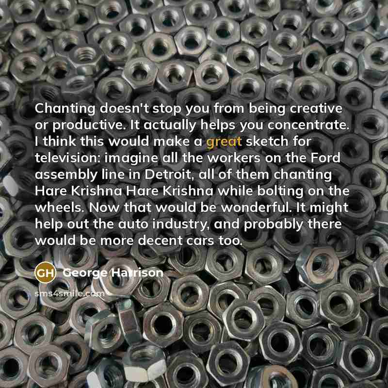 “Chanting doesn't stop you from being creative or productive. It actually helps you concentrate. I think this would make a great sketch for television: imagine all the workers on the Ford assembly line in Detroit, all of them chanting Hare Krishna Hare Krishna while bolting on the wheels. Now that…” quote by George Harrison