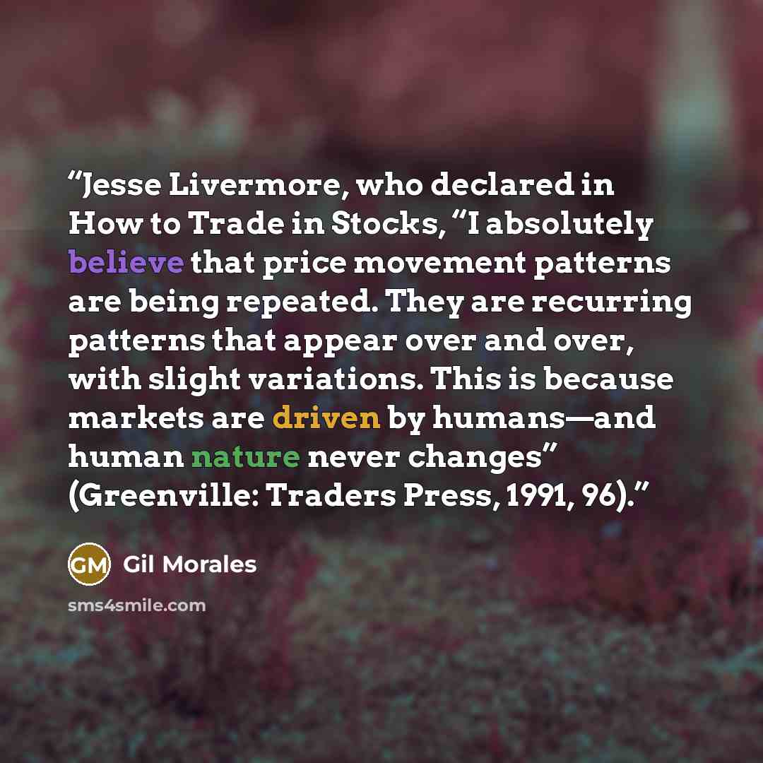“Jesse Livermore, who declared in How to Trade in Stocks, “I absolutely believe that price movement patterns are being repeated. They are recurring patterns that appear over and over, with slight variations. This is because markets are driven by humans—and human nature never changes” (Greenville…” quote by Gil Morales