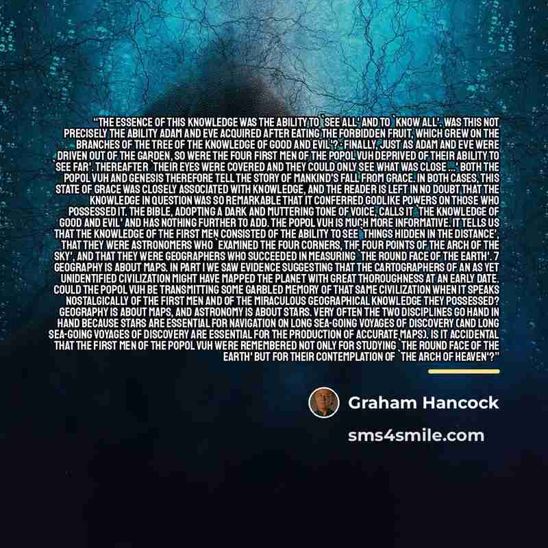 “The essence of this knowledge was the ability to 'see all' and to 'know all'. Was this not precisely the ability Adam and Eve acquired after eating the forbidden fruit, which grew on the branches of the tree of the knowledge of good and evil'? · Finally, just as Adam and Eve were driven out of the…” quote by Graham Hancock