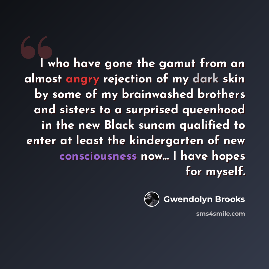 “I who have gone the gamut from an almost angry rejection of my dark skin by some of my brainwashed brothers and sisters to a surprised queenhood in the new Black sunam qualified to enter at least the kindergarten of new consciousness now... I have hopes for myself.” quote by Gwendolyn Brooks