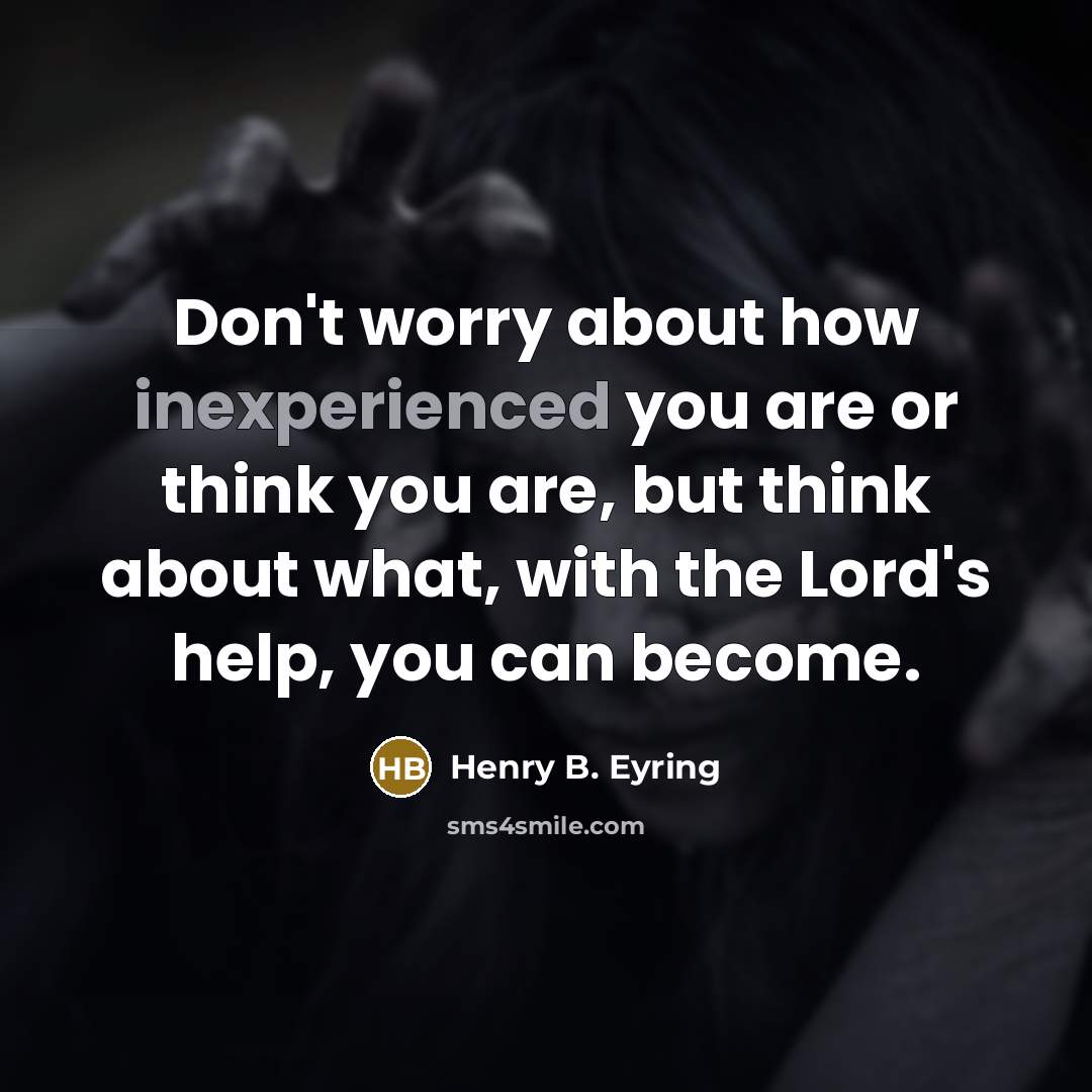 “Don't worry about how inexperienced you are or think you are, but think about what, with the Lord's help, you can become.” quote by Henry B. Eyring
