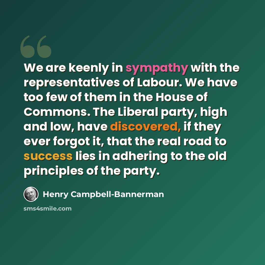 “We are keenly in sympathy with the representatives of Labour. We have too few of them in the House of Commons. The Liberal party, high and low, have discovered, if they ever forgot it, that the real road to success lies in adhering to the old principles of the party.” quote by Henry Campbell-Bannerman