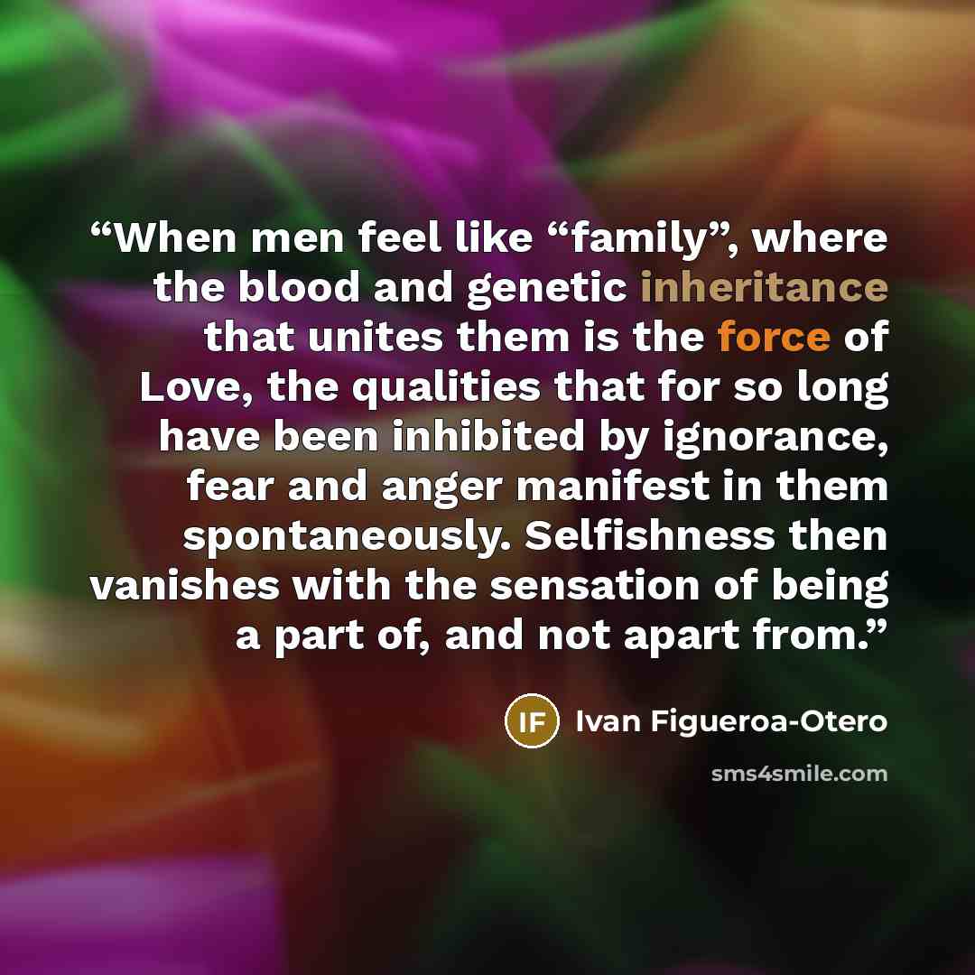 “When men feel like “family”, where the blood and genetic inheritance that unites them is the force of Love, the qualities that for so long have been inhibited by ignorance, fear and anger manifest in them spontaneously. Selfishness then vanishes with the sensation of being a part of, and not apart…” quote by Ivan Figueroa-Otero