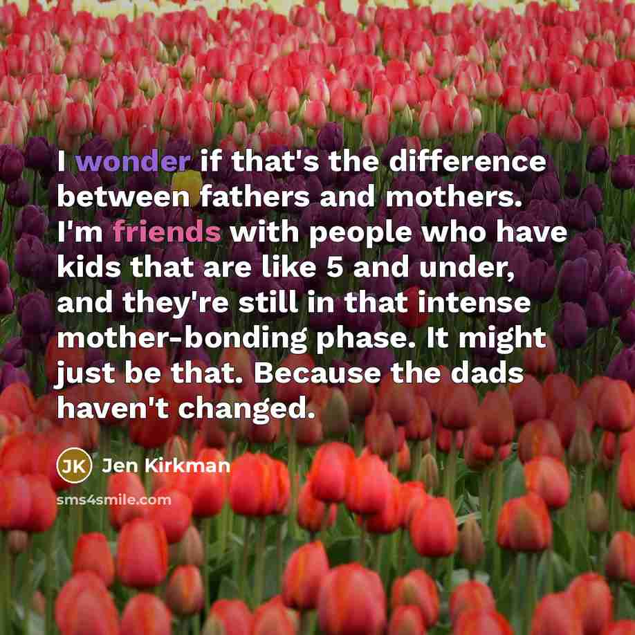 “I wonder if that's the difference between fathers and mothers. I'm friends with people who have kids that are like 5 and under, and they're still in that intense mother-bonding phase. It might just be that. Because the dads haven't changed.” quote by Jen Kirkman