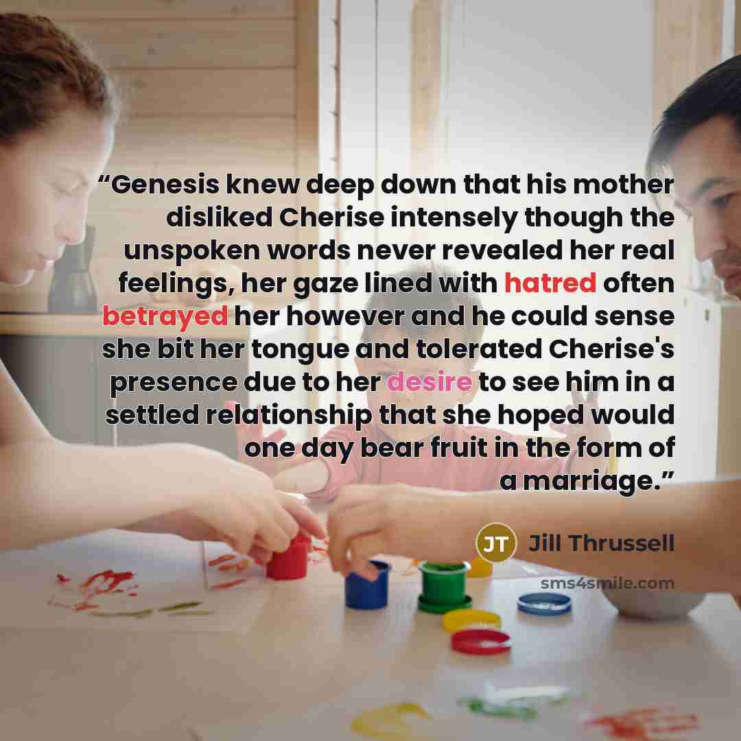 “Genesis knew deep down that his mother disliked Cherise intensely though the unspoken words never revealed her real feelings, her gaze lined with hatred often betrayed her however and he could sense she bit her tongue and tolerated Cherise's presence due to her desire to see him in a settled…” quote by Jill Thrussell