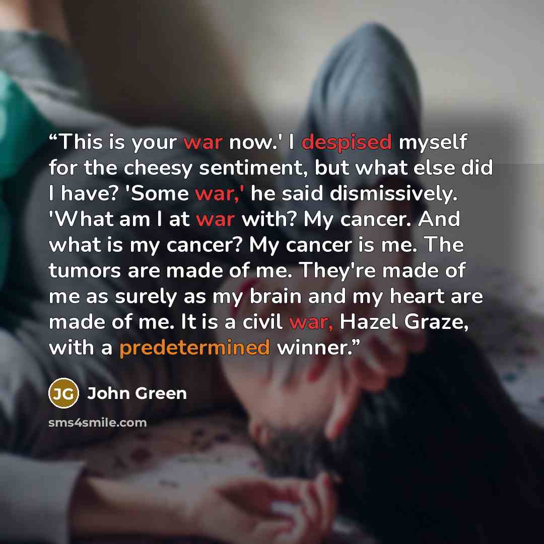 “This is your war now.' I despised myself for the cheesy sentiment, but what else did I have? 'Some war,' he said dismissively. 'What am I at war with? My cancer. And what is my cancer? My cancer is me. The tumors are made of me. They're made of me as surely as my brain and my heart are made of me…” quote by John Green