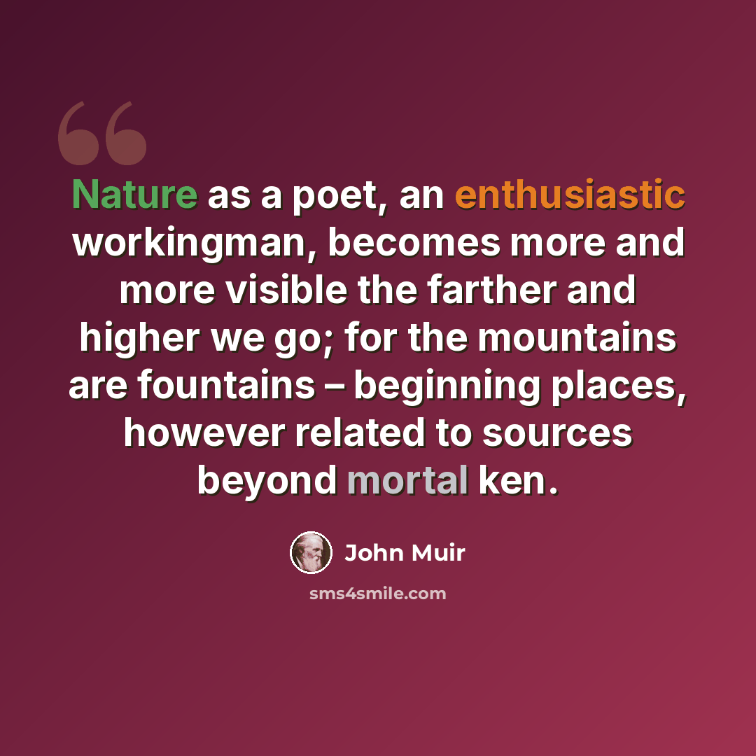“Nature as a poet, an enthusiastic workingman, becomes more and more visible the farther and higher we go; for the mountains are fountains – beginning places, however related to sources beyond mortal ken.” quote by John Muir