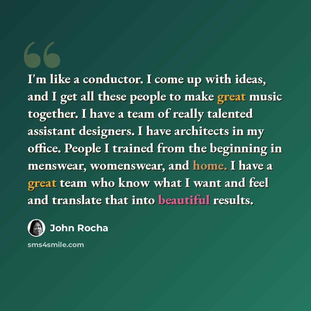 “I'm like a conductor. I come up with ideas, and I get all these people to make great music together. I have a team of really talented assistant designers. I have architects in my office. People I trained from the beginning in menswear, womenswear, and home. I have a great team who know what I want…” quote by John Rocha