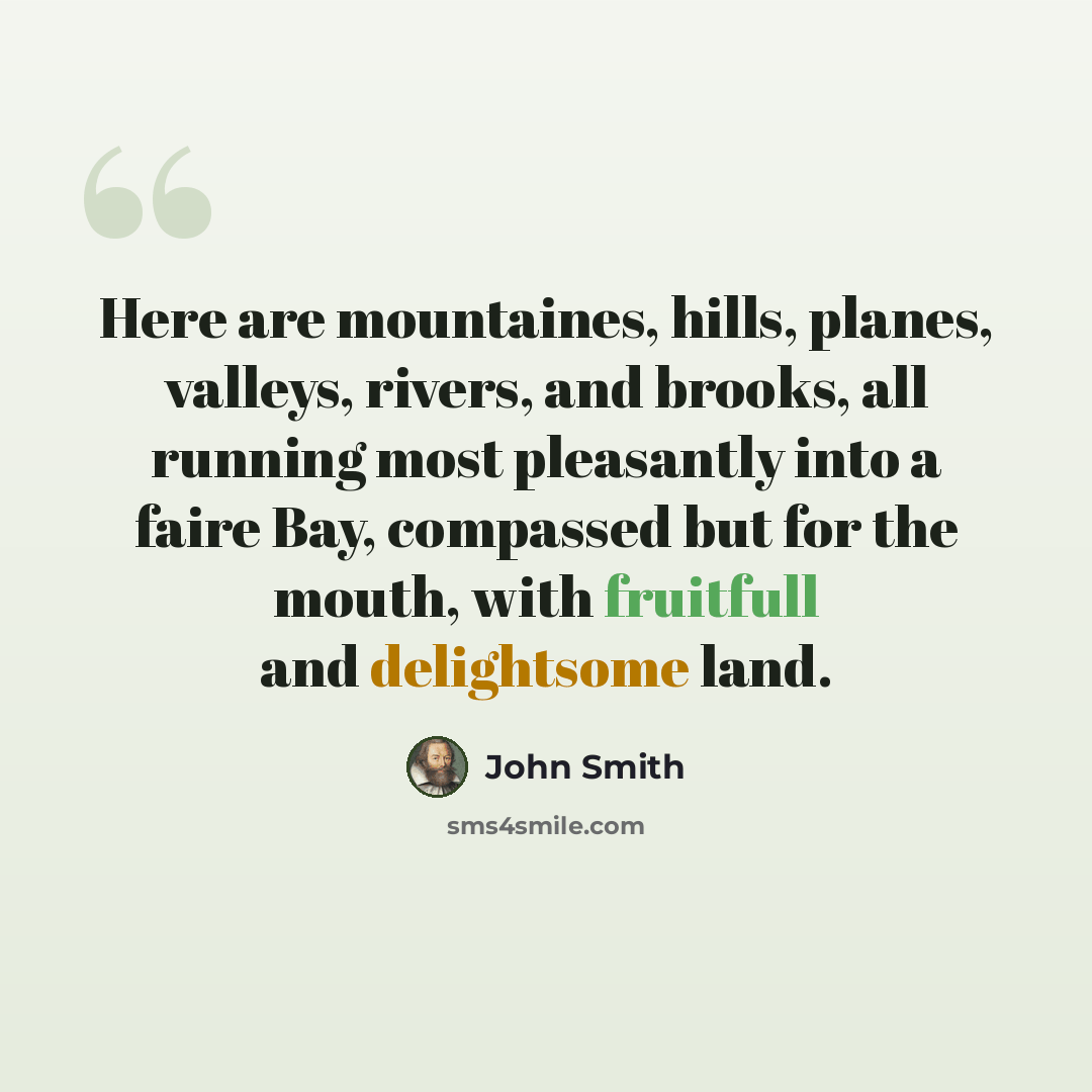 “Here are mountaines, hills, planes, valleys, rivers, and brooks, all running most pleasantly into a faire Bay, compassed but for the mouth, with fruitfull and delightsome land.” quote by John Smith