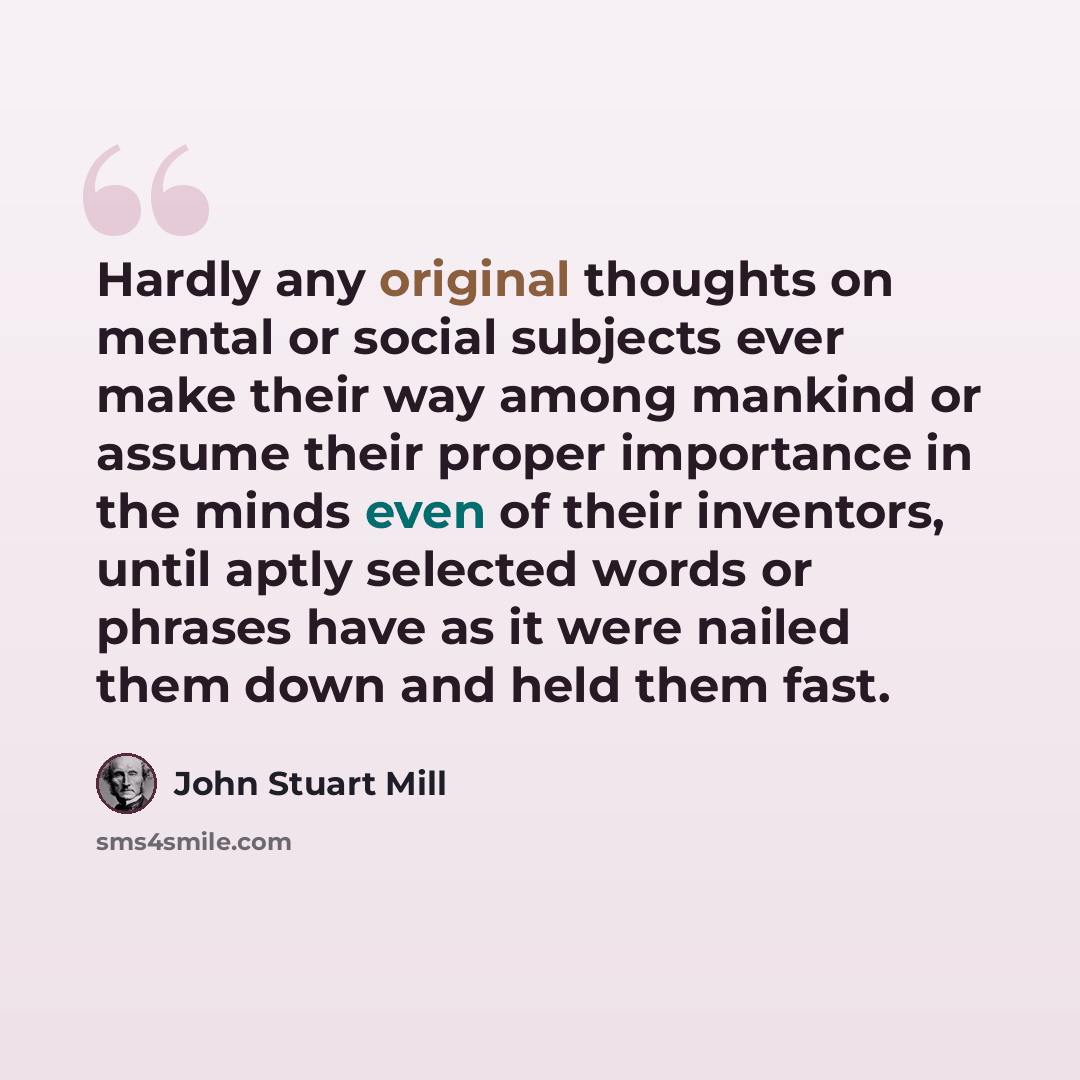 “Hardly any original thoughts on mental or social subjects ever make their way among mankind or assume their proper importance in the minds even of their inventors, until aptly selected words or phrases have as it were nailed them down and held them fast.” quote by John Stuart Mill