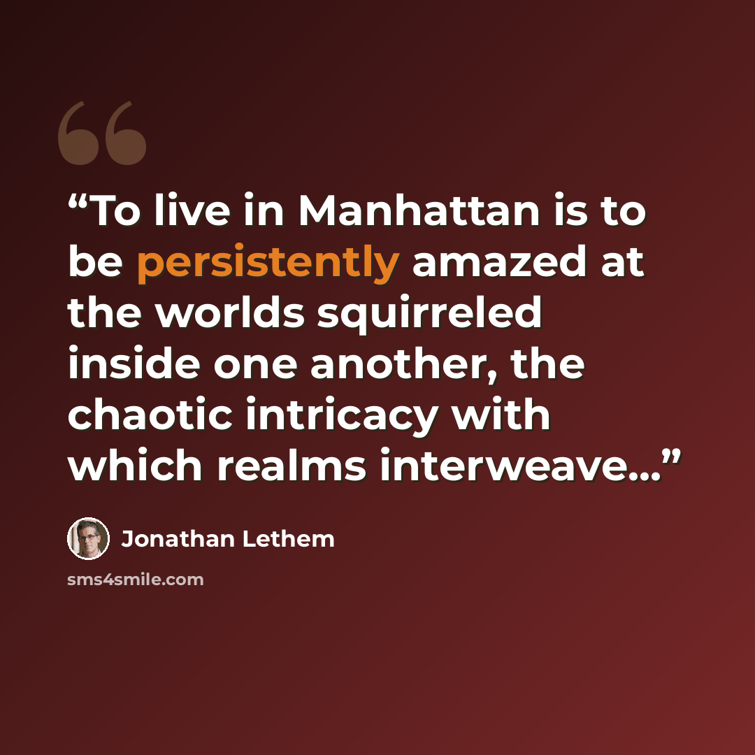 “To live in Manhattan is to be persistently amazed at the worlds squirreled inside one another, the chaotic intricacy with which realms interweave...” quote by Jonathan Lethem