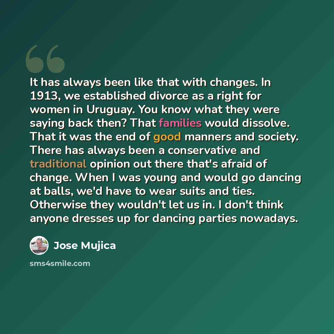 “It has always been like that with changes. In 1913, we established divorce as a right for women in Uruguay. You know what they were saying back then? That families would dissolve. That it was the end of good manners and society. There has always been a conservative and traditional opinion out…” quote by Jose Mujica