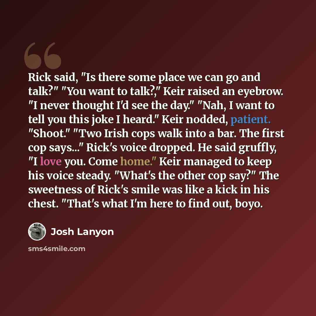 “Rick said, "Is there some place we can go and talk?" "You want to talk?," Keir raised an eyebrow. "I never thought I'd see the day." "Nah, I want to tell you this joke I heard." Keir nodded, patient. "Shoot." "Two Irish cops walk into a bar. The first cop says..." Rick's voice dropped. He said…” quote by Josh Lanyon