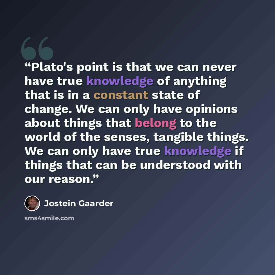 “Plato's point is that we can never have true knowledge of anything that is in a constant state of change. We can only have opinions about things that belong to the world of the senses, tangible things. We can only have true knowledge if things that can be understood with our reason.” quote by Jostein Gaarder
