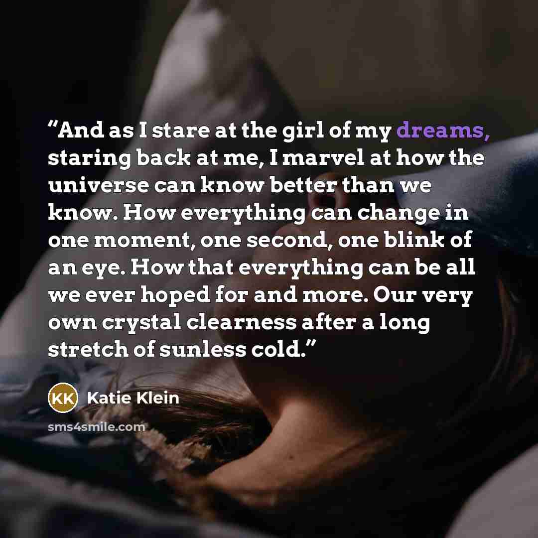 “And as I stare at the girl of my dreams, staring back at me, I marvel at how the universe can know better than we know. How everything can change in one moment, one second, one blink of an eye. How that everything can be all we ever hoped for and more. Our very own crystal clearness after a long…” quote by Katie Klein