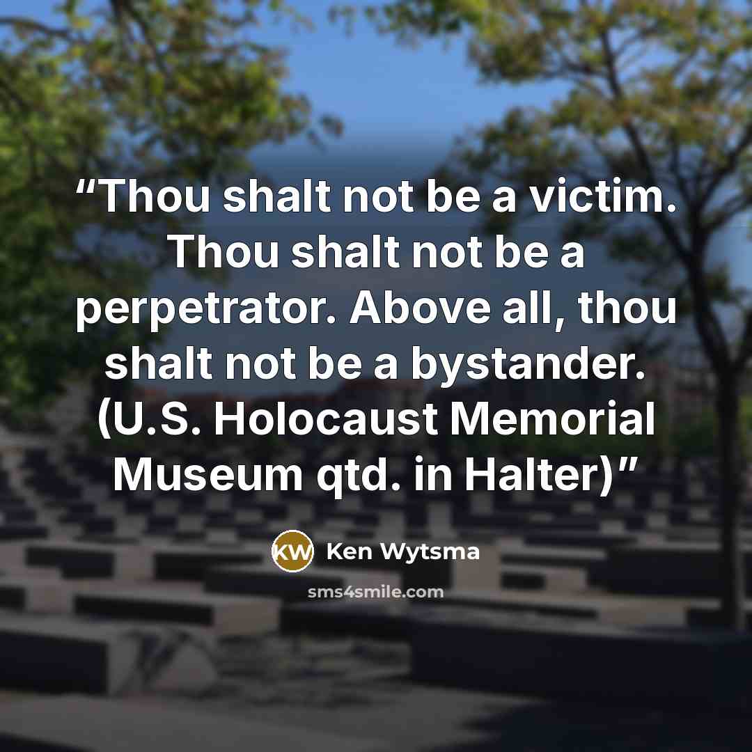 “Thou shalt not be a victim. Thou shalt not be a perpetrator. Above all, thou shalt not be a bystander. (U.S. Holocaust Memorial Museum qtd. in Halter)” quote by Ken Wytsma