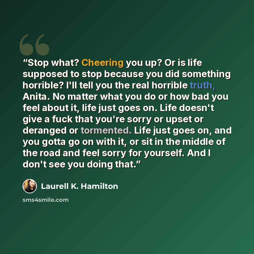 “Stop what? Cheering you up? Or is life supposed to stop because you did something horrible? I'll tell you the real horrible truth, Anita. No matter what you do or how bad you feel about it, life just goes on. Life doesn't give a fuck that you're sorry or upset or deranged or tormented. Life just…” quote by Laurell K. Hamilton