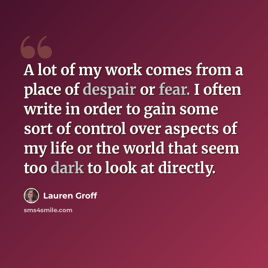 “A lot of my work comes from a place of despair or fear. I often write in order to gain some sort of control over aspects of my life or the world that seem too dark to look at directly.” quote by Lauren Groff