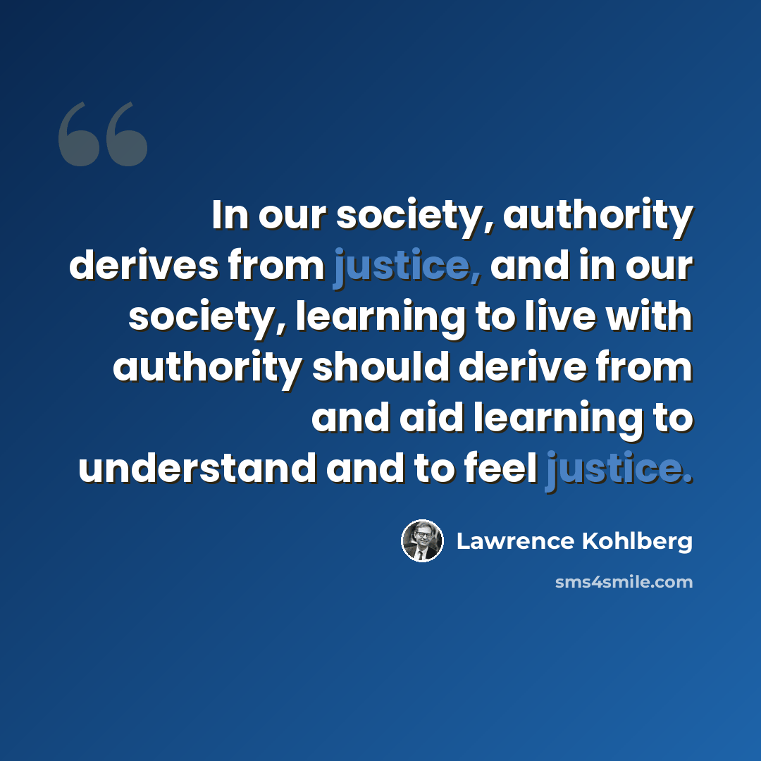 “In our society, authority derives from justice, and in our society, learning to live with authority should derive from and aid learning to understand and to feel justice.” quote by Lawrence Kohlberg