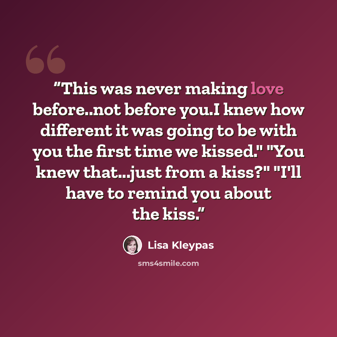“This was never making love before..not before you.I knew how different it was going to be with you the first time we kissed." "You knew that...just from a kiss?" "I'll have to remind you about the kiss.” quote by Lisa Kleypas