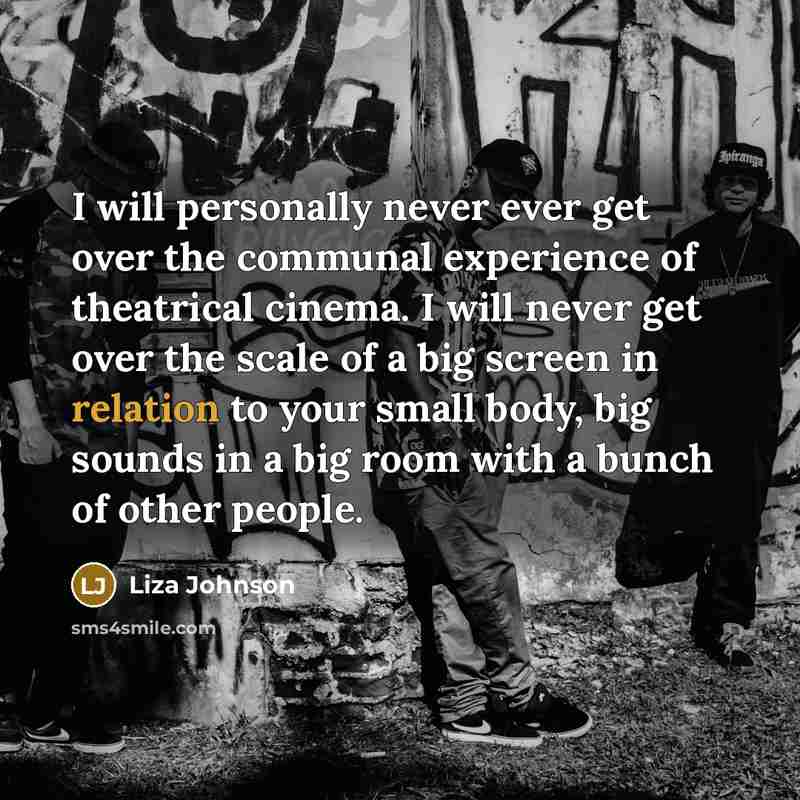 “I will personally never ever get over the communal experience of theatrical cinema. I will never get over the scale of a big screen in relation to your small body, big sounds in a big room with a bunch of other people.” quote by Liza Johnson