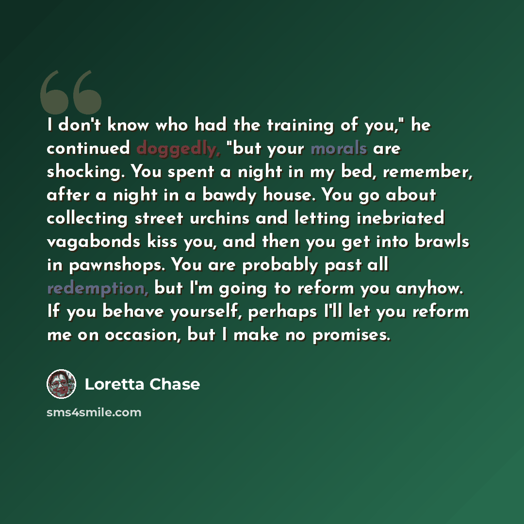 “I don't know who had the training of you," he continued doggedly, "but your morals are shocking. You spent a night in my bed, remember, after a night in a bawdy house. You go about collecting street urchins and letting inebriated vagabonds kiss you, and then you get into brawls in pawnshops. You…” quote by Loretta Chase