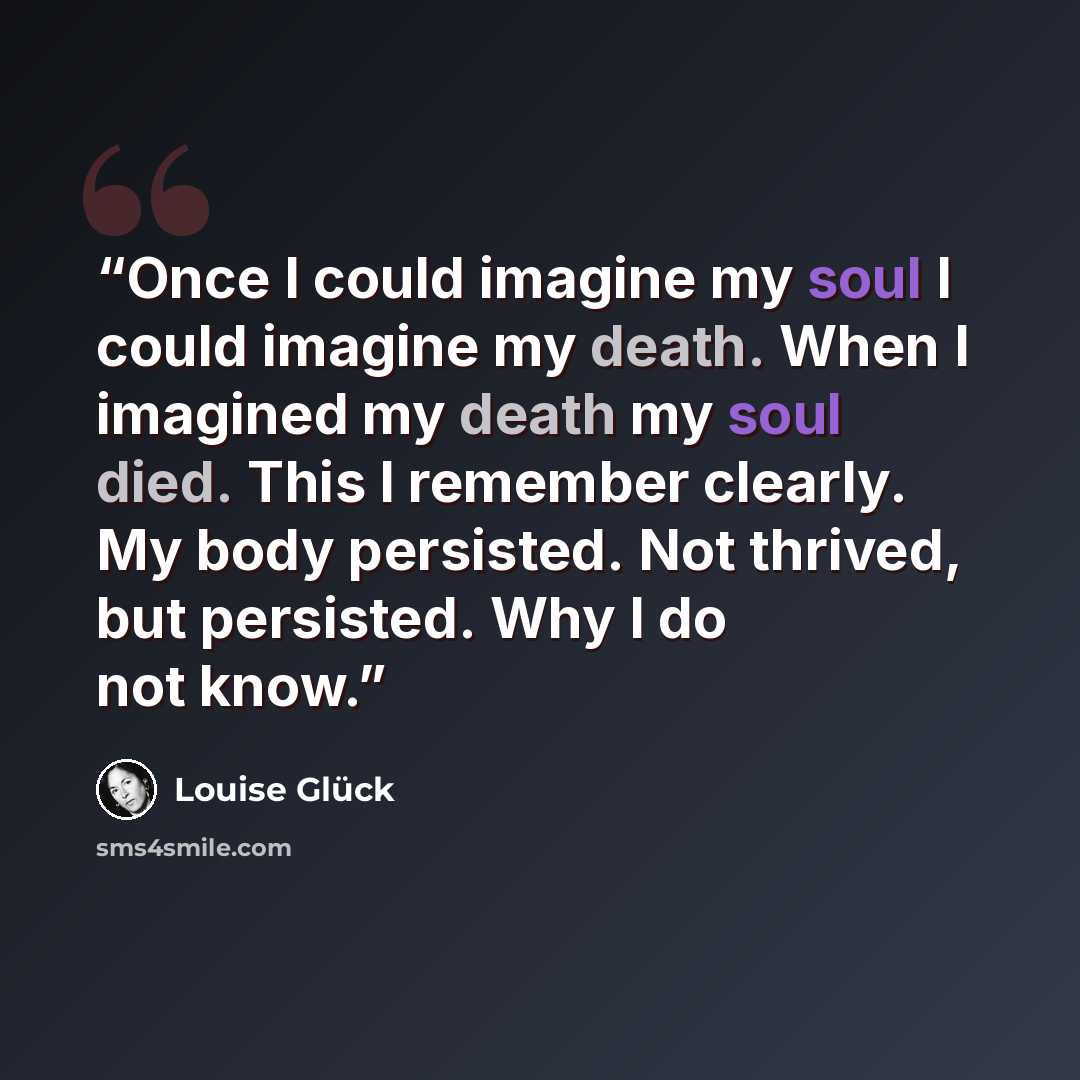“Once I could imagine my soul I could imagine my death. When I imagined my death my soul died. This I remember clearly. My body persisted. Not thrived, but persisted. Why I do not know.” quote by Louise Glück