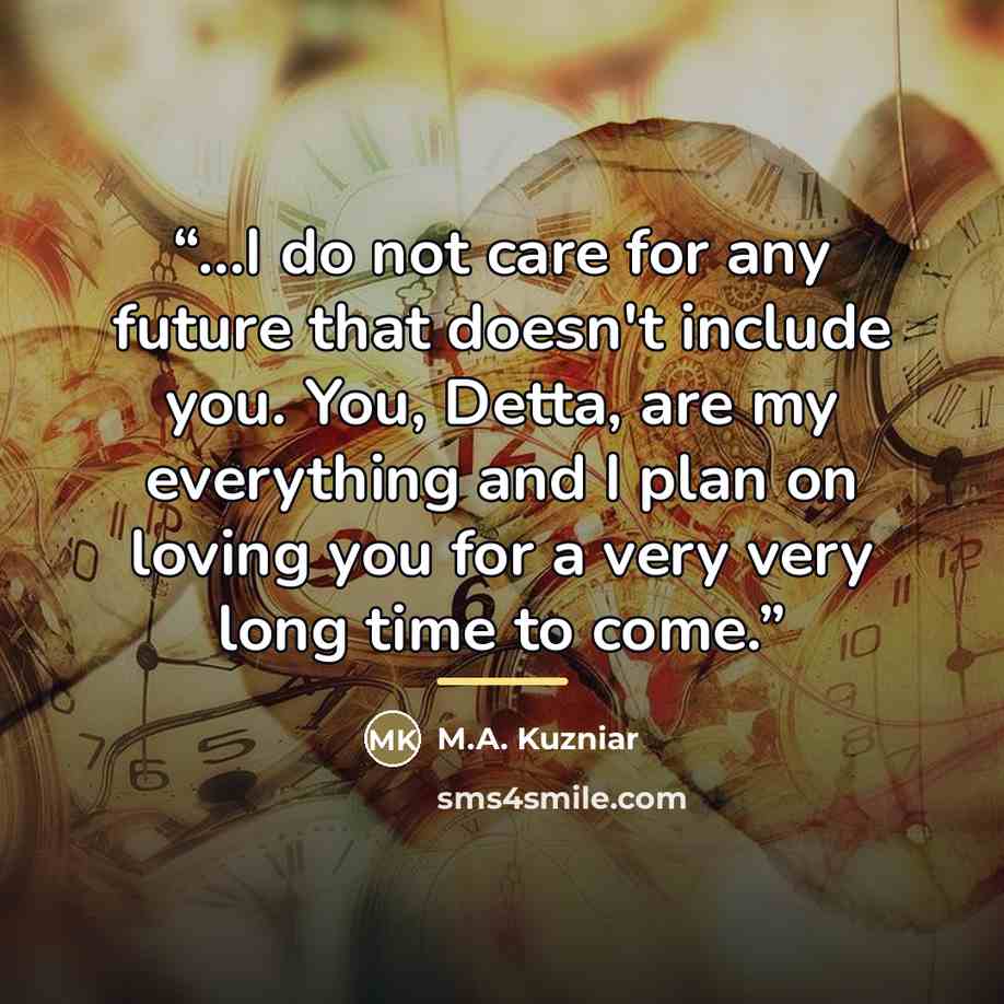 “...I do not care for any future that doesn't include you. You, Detta, are my everything and I plan on loving you for a very very long time to come.” quote by M.A. Kuzniar