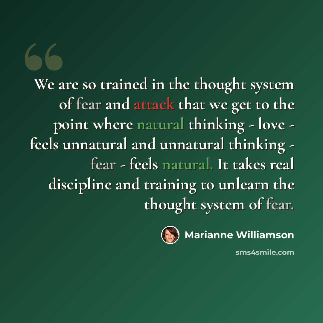 “We are so trained in the thought system of fear and attack that we get to the point where natural thinking - love - feels unnatural and unnatural thinking - fear - feels natural. It takes real discipline and training to unlearn the thought system of fear.” quote by Marianne Williamson
