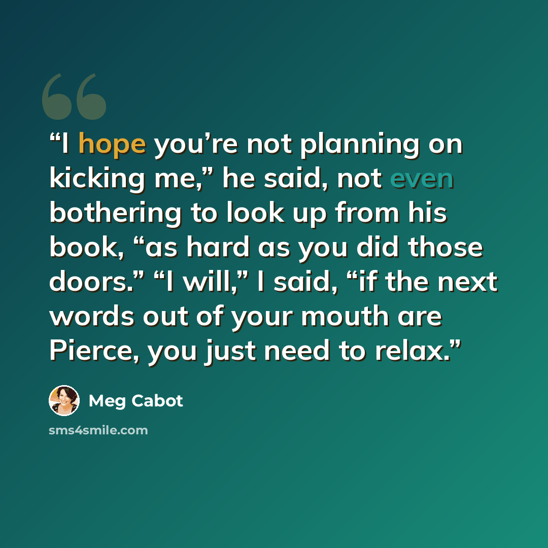 “I hope you’re not planning on kicking me,” he said, not even bothering to look up from his book, “as hard as you did those doors.” “I will,” I said, “if the next words out of your mouth are Pierce, you just need to relax.” quote by Meg Cabot