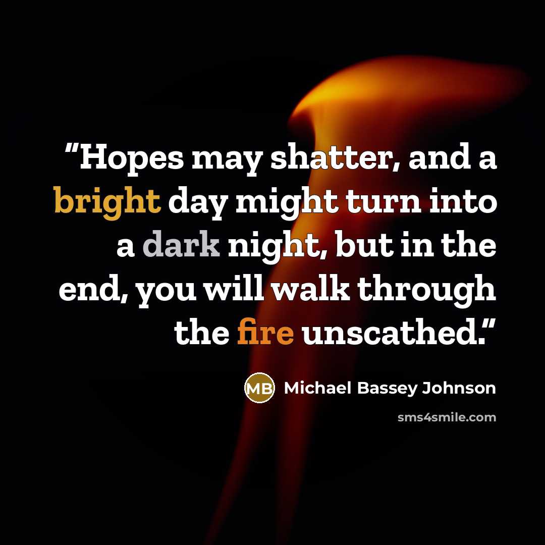 “Hopes may shatter, and a bright day might turn into a dark night, but in the end, you will walk through the fire unscathed.” quote by Michael Bassey Johnson
