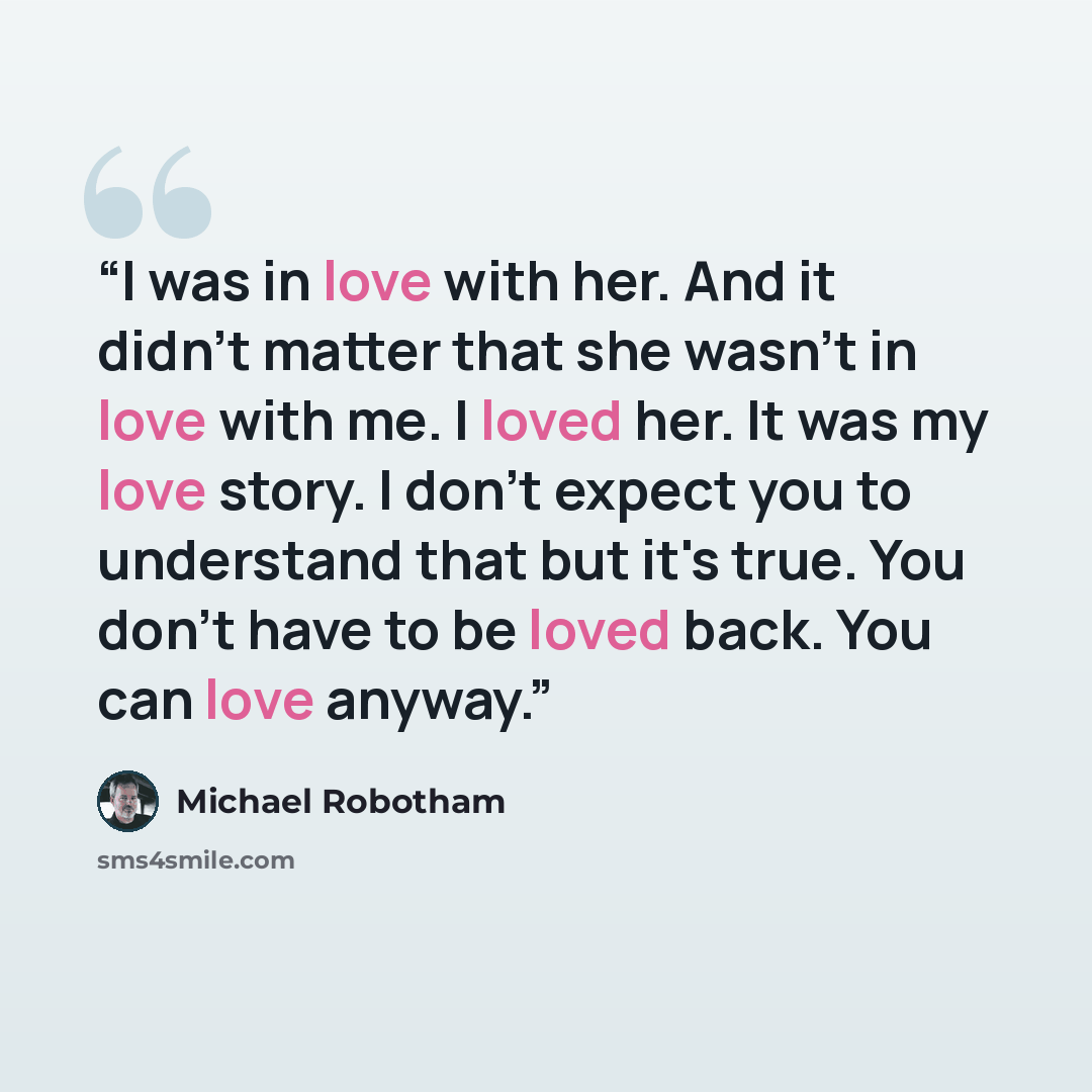 “I was in love with her. And it didn't matter that she wasn't in love with me. I loved her. It was my love story. I don't expect you to understand that but it's true. You don't have to be loved back. You can love anyway.” quote by Michael Robotham