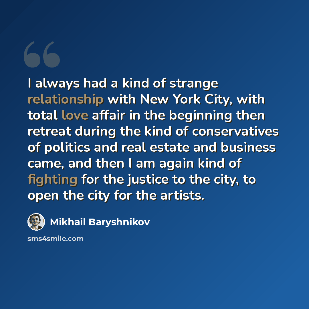 “I always had a kind of strange relationship with New York City, with total love affair in the beginning then retreat during the kind of conservatives of politics and real estate and business came, and then I am again kind of fighting for the justice to the city, to open the city for the artists.” quote by Mikhail Baryshnikov