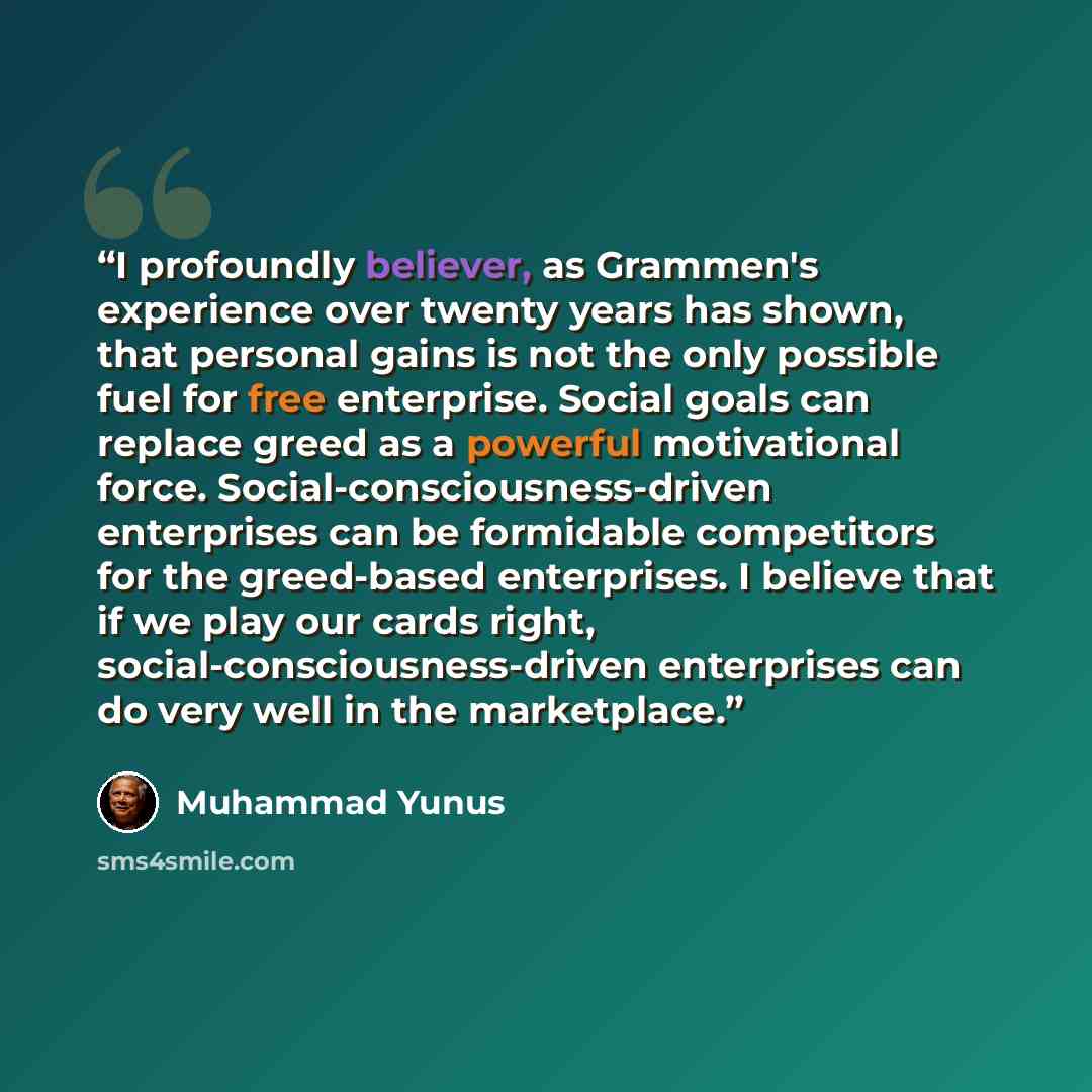 “I profoundly believer, as Grammen's experience over twenty years has shown, that personal gains is not the only possible fuel for free enterprise. Social goals can replace greed as a powerful motivational force. Social-consciousness-driven enterprises can be formidable competitors for the…” quote by Muhammad Yunus
