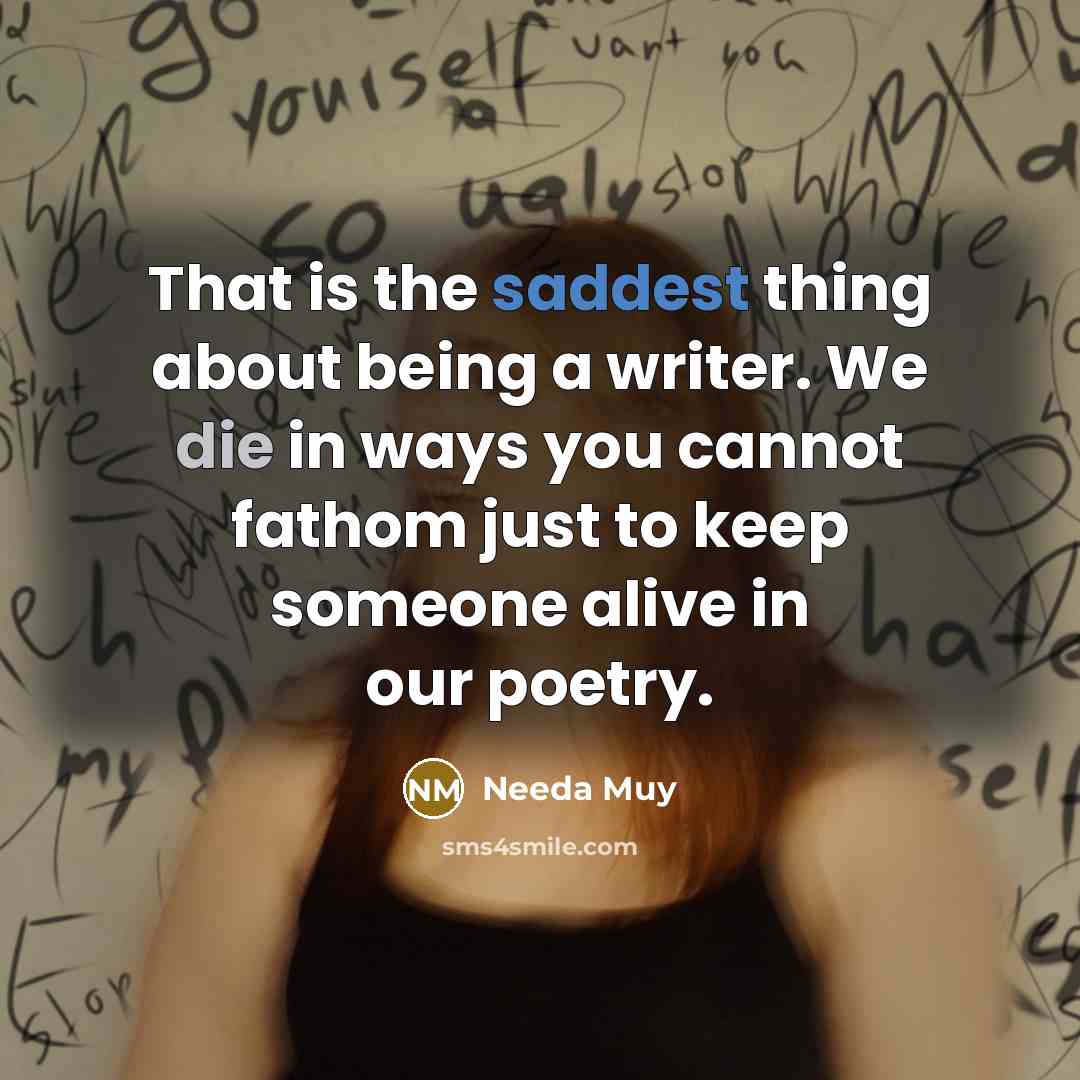 “That is the saddest thing about being a writer. We die in ways you cannot fathom just to keep someone alive in our poetry.” quote by Needa Muy