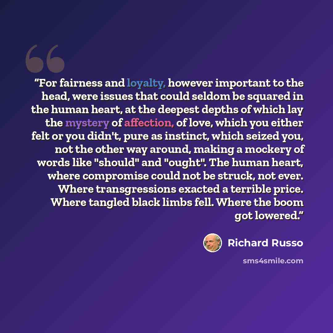 “For fairness and loyalty, however important to the head, were issues that could seldom be squared in the human heart, at the deepest depths of which lay the mystery of affection, of love, which you either felt or you didn't, pure as instinct, which seized you, not the other way around, making a…” quote by Richard Russo