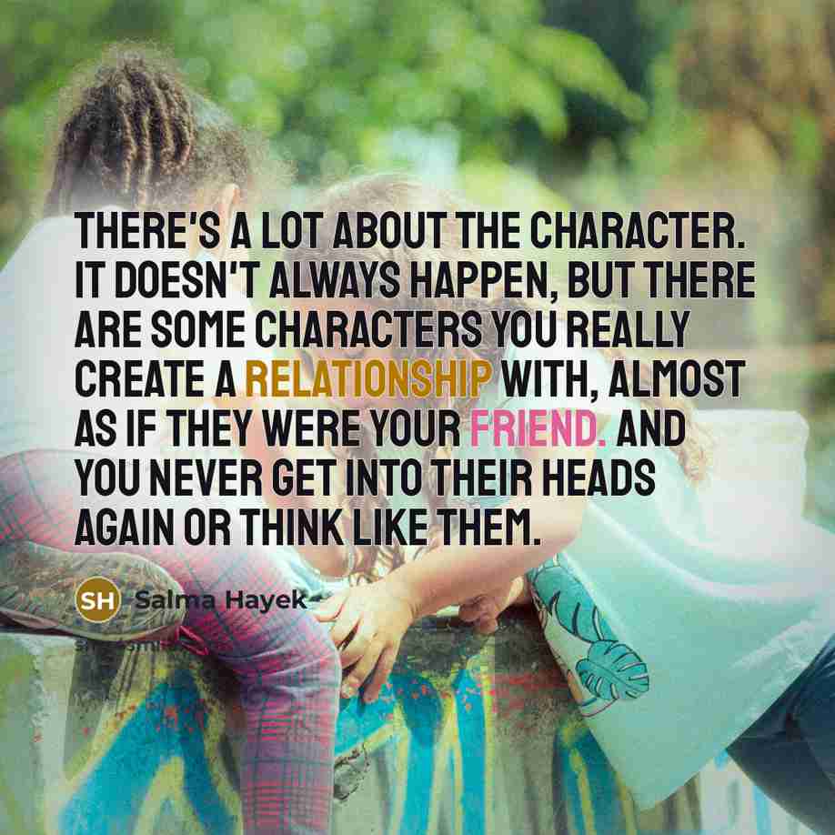 “There's a lot about the character. It doesn't always happen, but there are some characters you really create a relationship with, almost as if they were your friend. And you never get into their heads again or think like them.” quote by Salma Hayek