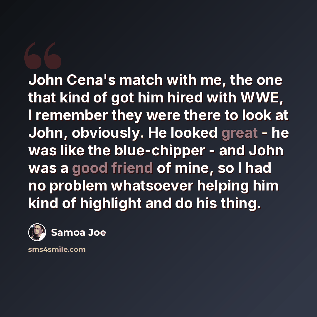 “John Cena's match with me, the one that kind of got him hired with WWE, I remember they were there to look at John, obviously. He looked great - he was like the blue-chipper - and John was a good friend of mine, so I had no problem whatsoever helping him kind of highlight and do his thing.” quote by Samoa Joe