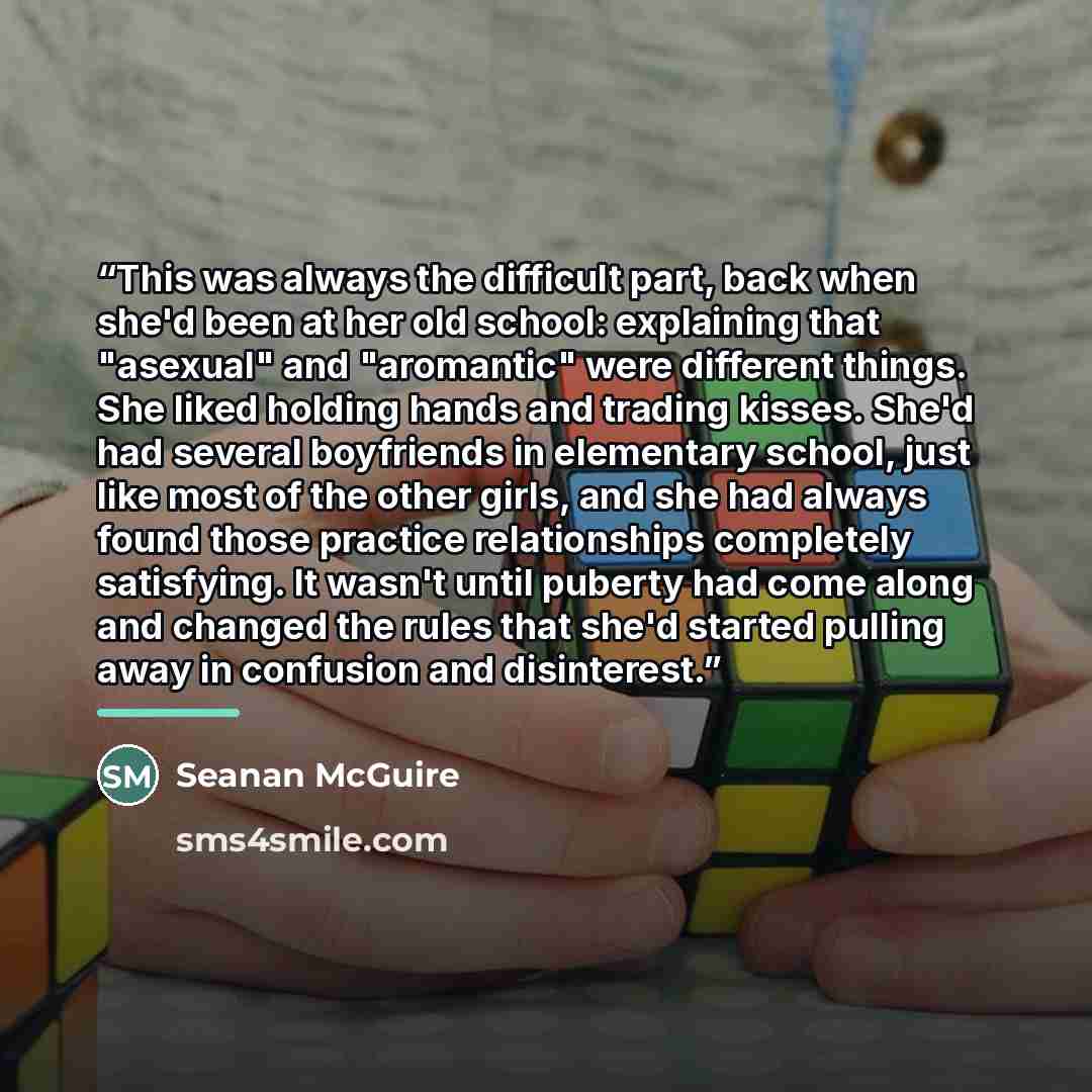 “This was always the difficult part, back when she'd been at her old school: explaining that "asexual" and "aromantic" were different things. She liked holding hands and trading kisses. She'd had several boyfriends in elementary school, just like most of the other girls, and she had always found…” quote by Seanan McGuire