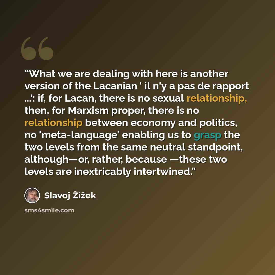 “What we are dealing with here is another version of the Lacanian ' il n'y a pas de rapport ...': if, for Lacan, there is no sexual relationship, then, for Marxism proper, there is no relationship between economy and politics, no 'meta-language' enabling us to grasp the two levels from the same…” quote by Slavoj Žižek