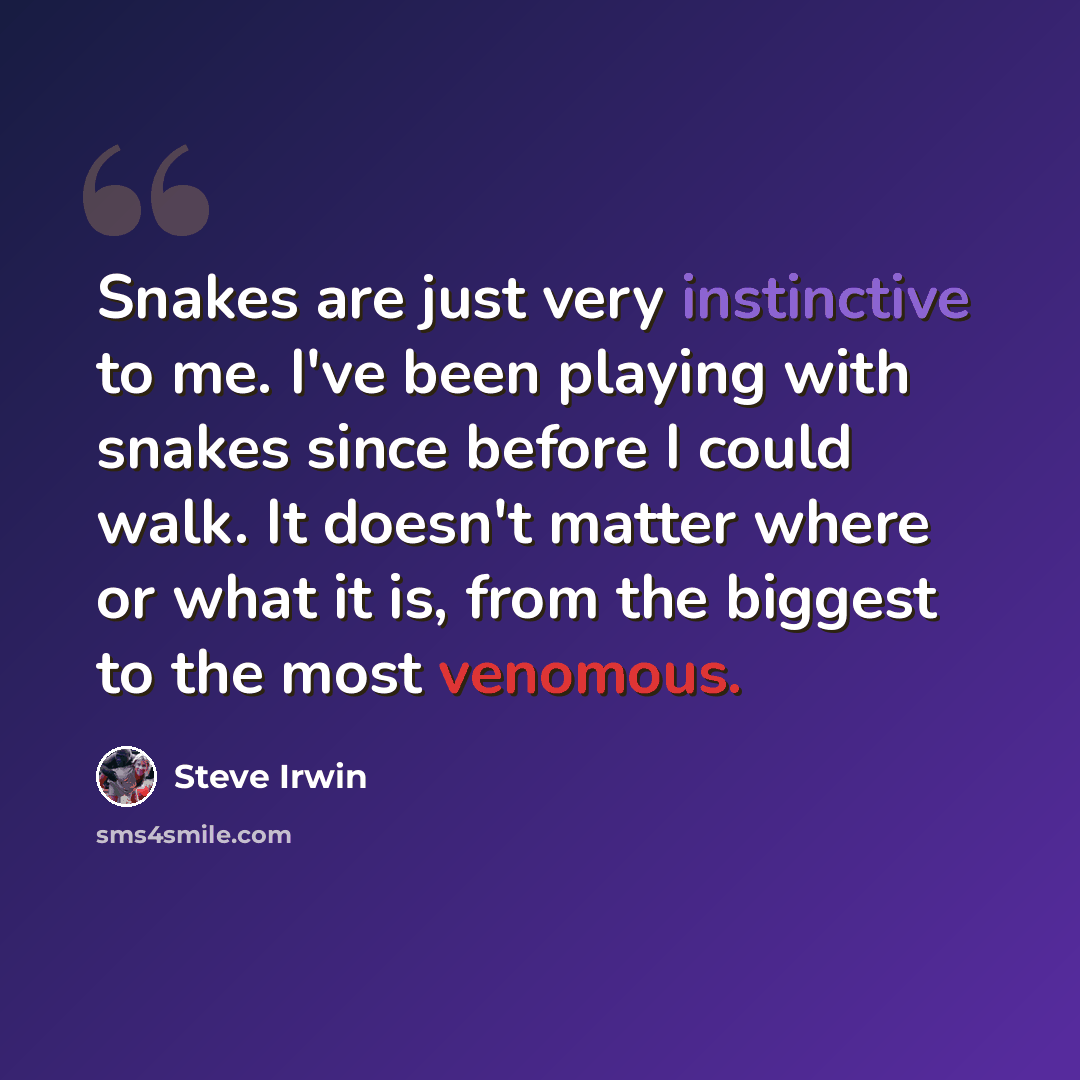 “Snakes are just very instinctive to me. I've been playing with snakes since before I could walk. It doesn't matter where or what it is, from the biggest to the most venomous.” quote by Steve Irwin