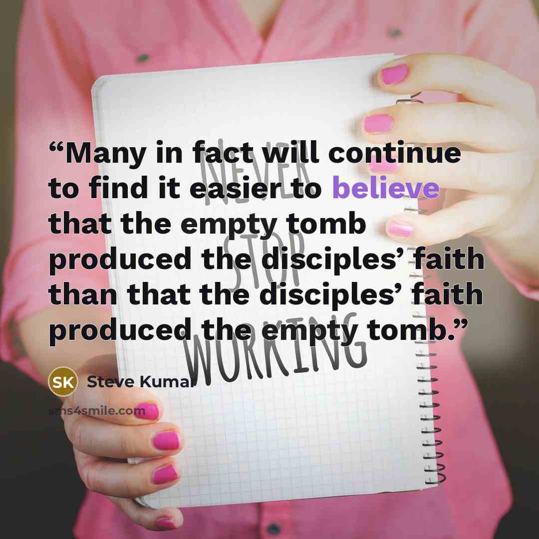 “Many in fact will continue to find it easier to believe that the empty tomb produced the disciples’ faith than that the disciples’ faith produced the empty tomb.” quote by Steve Kumar