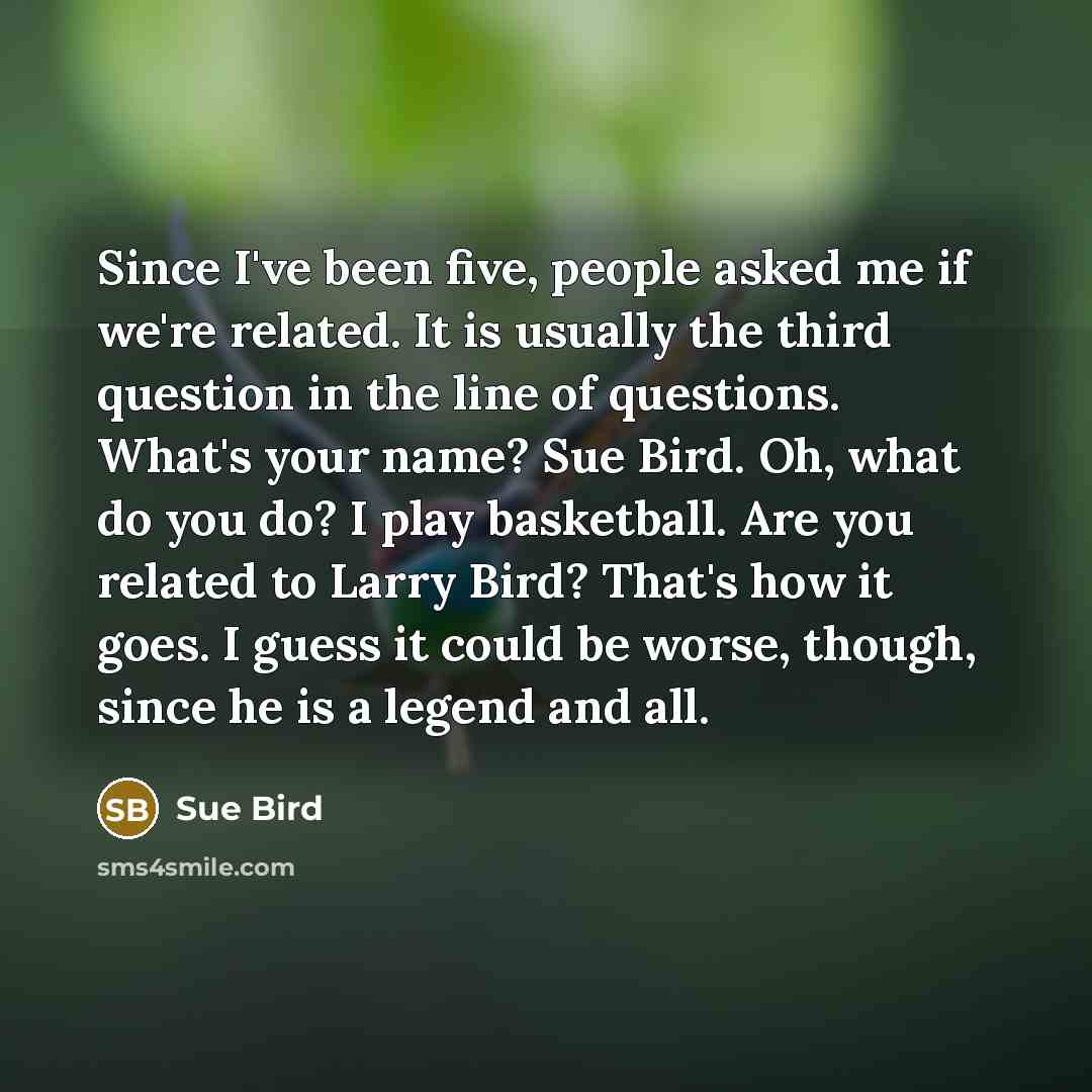 “Since I've been five, people asked me if we're related. It is usually the third question in the line of questions. What's your name? Sue Bird. Oh, what do you do? I play basketball. Are you related to Larry Bird? That's how it goes. I guess it could be worse, though, since he is a legend and all.” quote by Sue Bird
